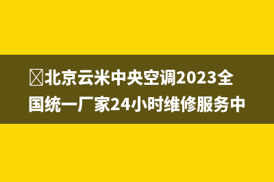 ﻿北京云米中央空调2023全国统一厂家24小时维修服务中心