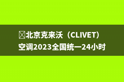 ﻿北京克来沃（CLIVET）空调2023全国统一24小时服务热线