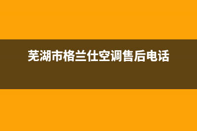 芜湖格兰仕中央空调2023全国统一客服电话多少(芜湖市格兰仕空调售后电话)