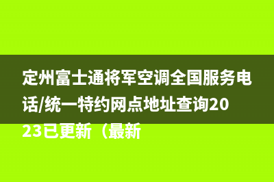 定州富士通将军空调全国服务电话/统一特约网点地址查询2023已更新（最新