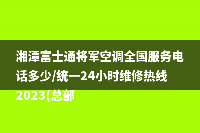 湘潭富士通将军空调全国服务电话多少/统一24小时维修热线2023(总部