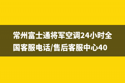 常州富士通将军空调24小时全国客服电话/售后客服中心400已更新