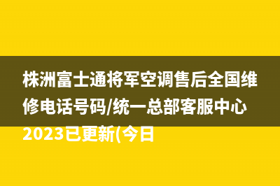 株洲富士通将军空调售后全国维修电话号码/统一总部客服中心2023已更新(今日