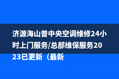 济源海山普中央空调维修24小时上门服务/总部维保服务2023已更新（最新