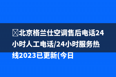 ﻿北京格兰仕空调售后电话24小时人工电话/24小时服务热线2023已更新(今日