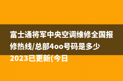 富士通将军中央空调维修全国报修热线/总部4oo号码是多少2023已更新(今日