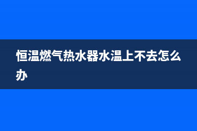 恒温燃气热水器e1故障解决方法(恒温燃气热水器水温上不去怎么办)