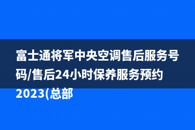 富士通将军中央空调售后服务号码/售后24小时保养服务预约2023(总部