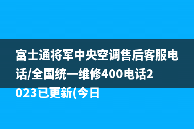 富士通将军中央空调售后客服电话/全国统一维修400电话2023已更新(今日