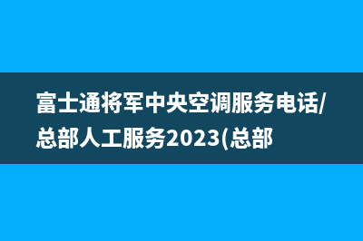 富士通将军中央空调服务电话/总部人工服务2023(总部