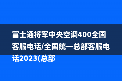 富士通将军中央空调400全国客服电话/全国统一总部客服电话2023(总部