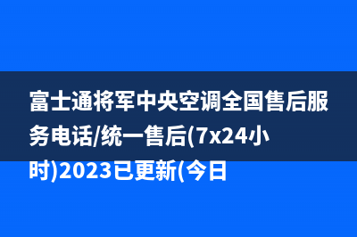 富士通将军中央空调全国售后服务电话/统一售后(7x24小时)2023已更新(今日