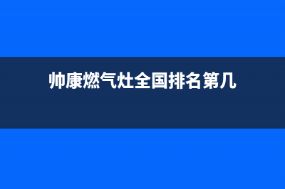 帅康燃气灶全国统一服务热线(总部/更新)售后400中心电话(帅康燃气灶全国排名第几)