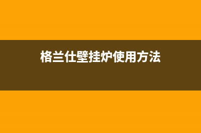 格兰仕壁挂炉售后服务电话(总部/更新)全国售后服务电话(格兰仕壁挂炉使用方法)