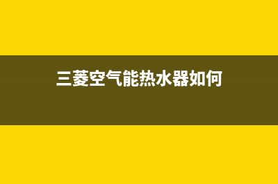 三菱空气能热水器售后电话(总部/更新)售后400网点客服电话(三菱空气能热水器如何)