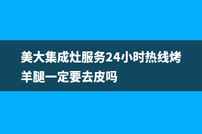 美大集成灶服务24小时热线2023已更新全国统一服务网点(美大集成灶服务24小时热线烤羊腿一定要去皮吗)