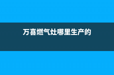 万喜燃气灶全国售后服务中心2023已更新售后服务网点客服电话(万喜燃气灶哪里生产的)