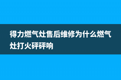 得力燃气灶售后维修服务电话2023已更新售后服务专线(得力燃气灶售后维修为什么燃气灶打火砰砰响)