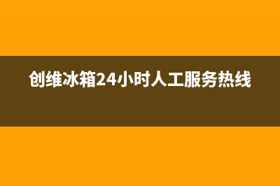 创维冰箱24小时服务热线电话2023已更新售后服务专线(创维冰箱24小时人工服务热线)