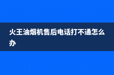 火王油烟机售后电话(400已更新)售后服务(火王油烟机售后电话打不通怎么办)