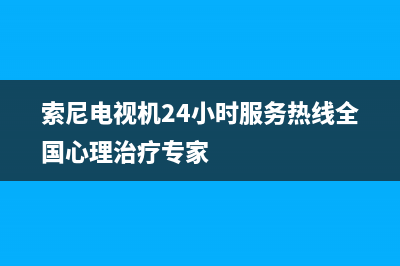 索尼电视机24小时服务热线(2023更新)售后服务网点(索尼电视机24小时服务热线全国心理治疗专家)