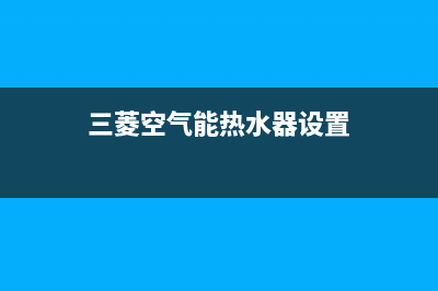 三菱空气能热水器售后电话(2023更新)售后400网点电话(三菱空气能热水器设置)