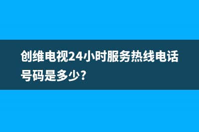 创维电视24小时服务热线(2023更新)售后24小时厂家人工客服(创维电视24小时服务热线电话号码是多少?)