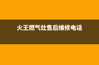 火王燃气灶售后维修电话(400已更新)售后400厂家电话(火王燃气灶售后维修电话)