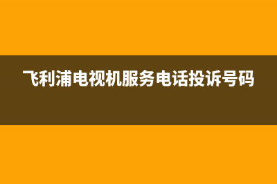 飞利浦电视机服务电话(总部/更新)售后服务中心(飞利浦电视机服务电话投诉号码)