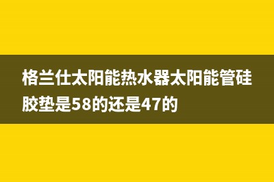 格兰仕太阳能热水器售后服务电话(400已更新)客服电话24(格兰仕太阳能热水器太阳能管硅胶垫是58的还是47的)