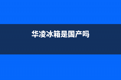 华凌冰箱全国统一服务热线(2023更新)售后服务网点人工400(华凌冰箱是国产吗)