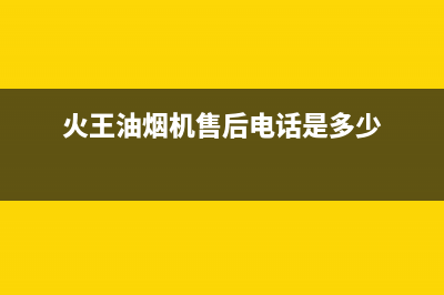 火王油烟机售后电话(2023更新)售后400维修部电话(火王油烟机售后电话是多少)