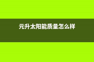 元升太阳能售后服务电话(2023更新)维修上门服务(元升太阳能质量怎么样)