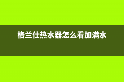 格兰仕热水器24小时人工服务电话(400已更新)售后服务网点电话(格兰仕热水器怎么看加满水)