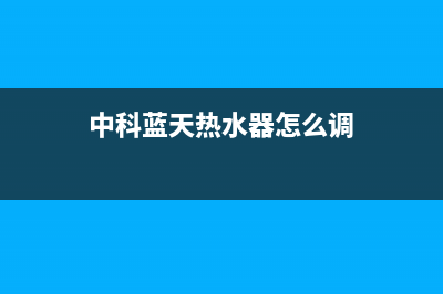 中科蓝天热水器售后维修电话(总部/更新)人工服务电话(中科蓝天热水器怎么调)