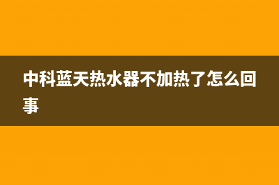 中科蓝天热水器售后维修电话(400已更新)清洗服务电话(中科蓝天热水器不加热了怎么回事)