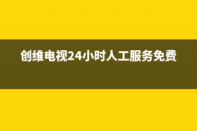 创维电视24小时人工服务(400已更新)售后400在线咨询(创维电视24小时人工服务免费)