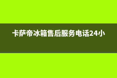 卡萨帝冰箱售后服务电话24小时(2023更新)全国统一服务网点(卡萨帝冰箱售后服务电话24小时)