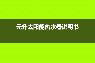 元升太阳能热水器售后服务(2023更新)全国服务热线(元升太阳能热水器说明书)