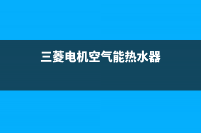 三菱电机空气能售后服务网点受理(2022更新)(三菱电机空气能热水器)