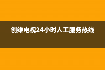 创维电视24小时人工服务已更新(2023更新)售后服务24小时网点电话(创维电视24小时人工服务热线)