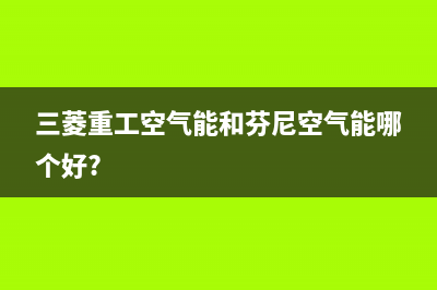 三菱重工空气能售后服务网点24小时(2023更新)(三菱重工空气能和芬尼空气能哪个好?)