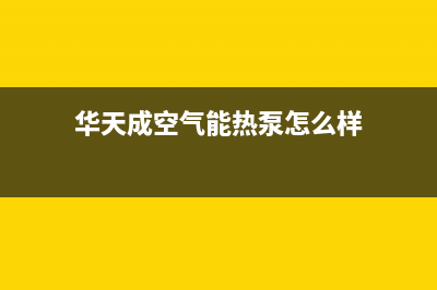 华天成空气能热水器售后客服服务网点电话(2023更新)(华天成空气能热泵怎么样)