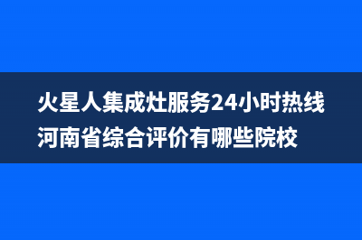 火星人集成灶服务24小时热线(火星人集成灶服务24小时热线河南省综合评价有哪些院校)