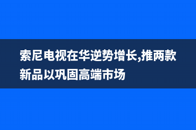 索尼电视全国范围热线电话2023已更新(2023更新)售后服务网点400(索尼电视在华逆势增长,推两款新品以巩固高端市场)