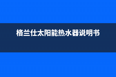 格兰仕太阳能热水器售后服务电话/全国服务电话已更新(2022更新)(格兰仕太阳能热水器说明书)