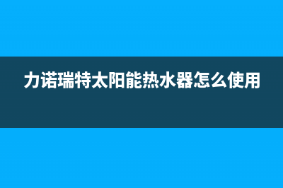 力诺瑞特太阳能售后服务电话/售后电话是多少(2022更新)(力诺瑞特太阳能热水器怎么使用)