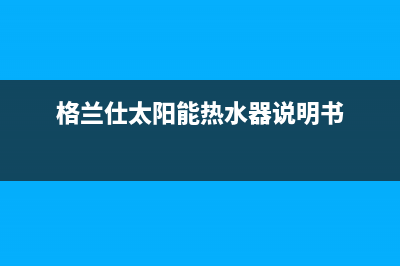 格兰仕太阳能热水器售后服务电话/维修电话已更新(2022更新)(格兰仕太阳能热水器说明书)