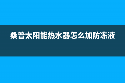 桑普太阳能热水器售后服务电话/安装预约电话(2023更新)(桑普太阳能热水器怎么加防冻液)