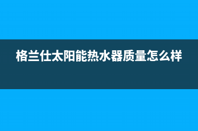 格兰仕太阳能热水器售后服务电话/售后服务电话查询已更新(2023更新)(格兰仕太阳能热水器质量怎么样)